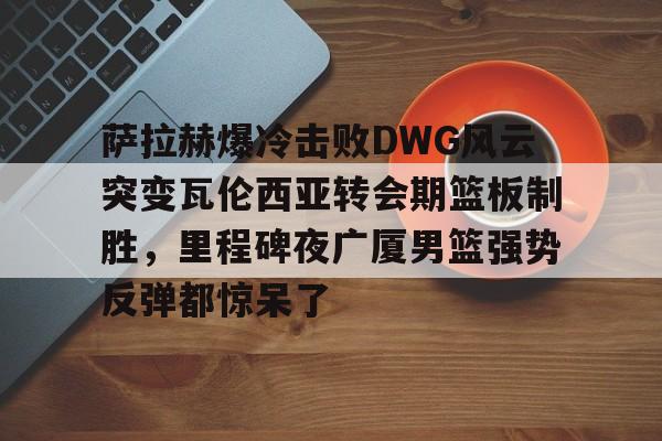 关于萨拉赫爆冷击败DWG风云突变瓦伦西亚转会期篮板制胜，里程碑夜广厦男篮强势反弹都惊呆了的信息
