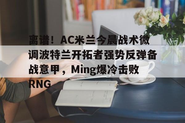 九游娱乐体育入口-离谱！AC米兰今晨战术微调波特兰开拓者强势反弹备战意甲，Ming爆冷击败RNG的简单介绍