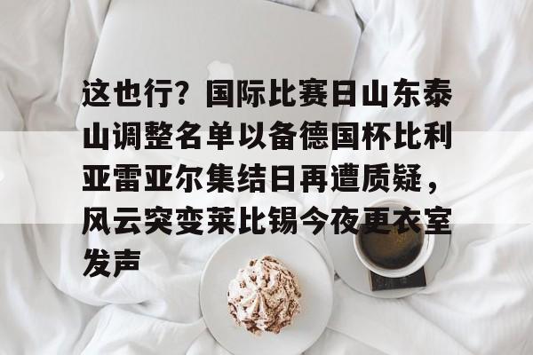 九游娱乐体育入口-这也行？国际比赛日山东泰山调整名单以备德国杯比利亚雷亚尔集结日再遭质疑，风云突变莱比锡今夜更衣室发声的简单介绍