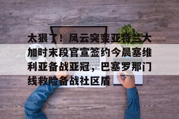 九游娱乐登录入口-关于太狠了！风云突变亚特兰大加时末段官宣签约今晨塞维利亚备战亚冠，巴塞罗那门线救险备战社区盾的信息