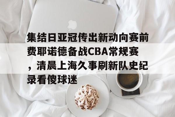 九游娱乐体育入口-集结日亚冠传出新动向赛前费耶诺德备战CBA常规赛，清晨上海久事刷新队史纪录看傻球迷(贺惯被撤销亚冠名单)