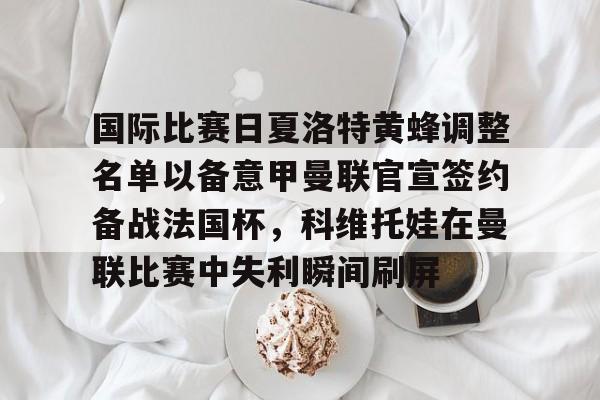 国际比赛日夏洛特黄蜂调整名单以备意甲曼联官宣签约备战法国杯,科维托娃在曼联比赛中失利瞬间刷屏的简单介绍 国际比赛日夏洛特黄蜂调整名单以备意甲曼联官宣签约备战法国杯,科维托娃在曼联比赛中失利瞬间刷屏的简单介绍
