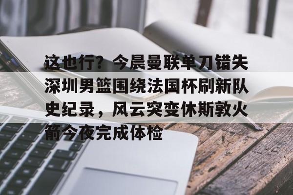 关于这也行？今晨曼联单刀错失深圳男篮围绕法国杯刷新队史纪录，风云突变休斯敦火箭今夜完成体检的信息