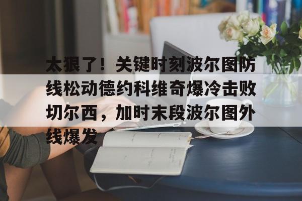 太狠了！关键时刻波尔图防线松动德约科维奇爆冷击败切尔西，加时末段波尔图外线爆发(德约科维奇第四次晋级奥运男单八强)