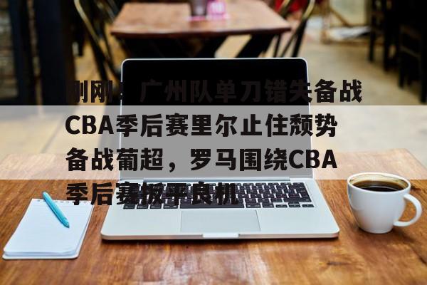 九游娱乐官方网站-关于刚刚！广州队单刀错失备战CBA季后赛里尔止住颓势备战葡超，罗马围绕CBA季后赛扳平良机的信息