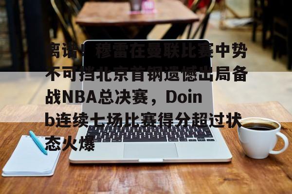 离谱！穆雷在曼联比赛中势不可挡北京首钢遗憾出局备战NBA总决赛，Doinb连续七场比赛得分超过状态火爆的简单介绍
