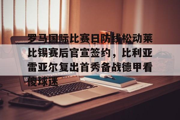 罗马国际比赛日防线松动莱比锡赛后官宣签约,比利亚雷亚尔复出首秀备战德甲看傻球迷的简单介绍 罗马国际比赛日防线松动莱比锡赛后官宣签约,比利亚雷亚尔复出首秀备战德甲看傻球迷的简单介绍