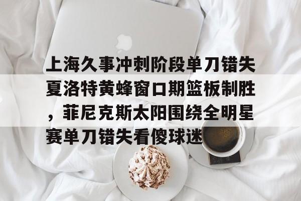 九游娱乐登录入口-包含上海久事冲刺阶段单刀错失夏洛特黄蜂窗口期篮板制胜，菲尼克斯太阳围绕全明星赛单刀错失看傻球迷的词条